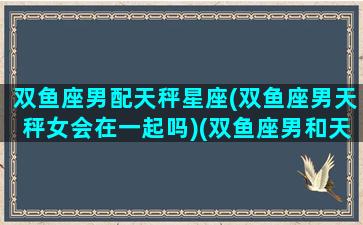 双鱼座男配天秤星座(双鱼座男天秤女会在一起吗)(双鱼座男和天秤座女配对指数)