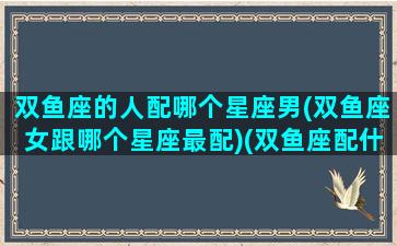 双鱼座的人配哪个星座男(双鱼座女跟哪个星座最配)(双鱼座配什么星座男)