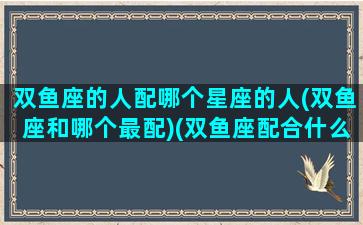 双鱼座的人配哪个星座的人(双鱼座和哪个最配)(双鱼座配合什么星座爱情)