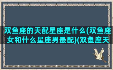 双鱼座的天配星座是什么(双鱼座女和什么星座男最配)(双鱼座天秤座相配吗)