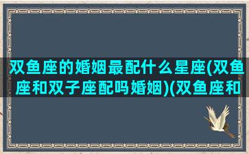 双鱼座的婚姻最配什么星座(双鱼座和双子座配吗婚姻)(双鱼座和这3星座最有夫妻缘)