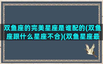 双鱼座的完美星座是谁配的(双鱼座跟什么星座不合)(双鱼星座最配)