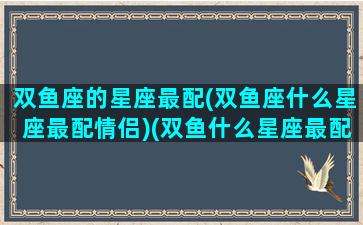 双鱼座的星座最配(双鱼座什么星座最配情侣)(双鱼什么星座最配对指数)