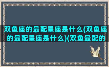 双鱼座的最配星座是什么(双鱼座的最配星座是什么)(双鱼最配的星座是啥)