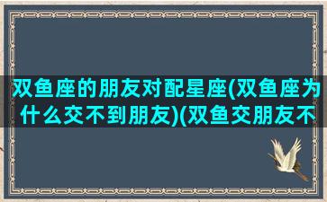 双鱼座的朋友对配星座(双鱼座为什么交不到朋友)(双鱼交朋友不适合的星座)