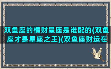 双鱼座的横财星座是谁配的(双鱼座才是星座之王)(双鱼座财运在什么方向)