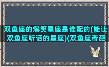 双鱼座的爆笑星座是谁配的(能让双鱼座听话的星座)(双鱼座奇葩)