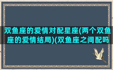 双鱼座的爱情对配星座(两个双鱼座的爱情结局)(双鱼座之间配吗)