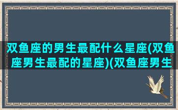 双鱼座的男生最配什么星座(双鱼座男生最配的星座)(双鱼座男生最配什么星座女生)