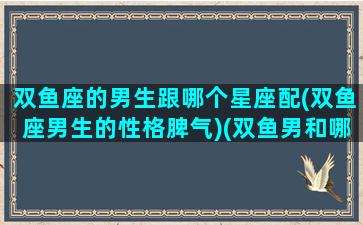 双鱼座的男生跟哪个星座配(双鱼座男生的性格脾气)(双鱼男和哪个星座最搭)