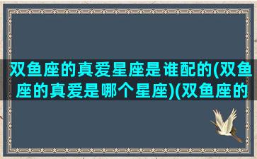 双鱼座的真爱星座是谁配的(双鱼座的真爱是哪个星座)(双鱼座的真心)