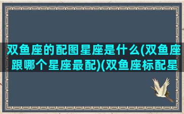 双鱼座的配图星座是什么(双鱼座跟哪个星座最配)(双鱼座标配星座)