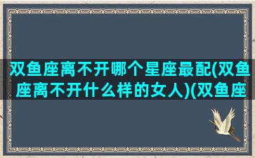 双鱼座离不开哪个星座最配(双鱼座离不开什么样的女人)(双鱼座离不开你的表现)