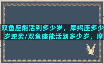 双鱼座能活到多少岁，摩羯座多少岁逆袭/双鱼座能活到多少岁，摩羯座多少岁逆袭-我的网站