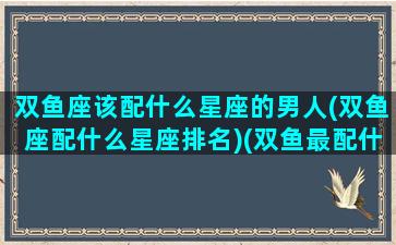 双鱼座该配什么星座的男人(双鱼座配什么星座排名)(双鱼最配什么星座男)