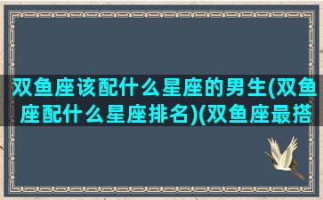 双鱼座该配什么星座的男生(双鱼座配什么星座排名)(双鱼座最搭配什么星座的男生)