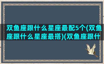 双鱼座跟什么星座最配5个(双鱼座跟什么星座最搭)(双鱼座跟什么星座最般配)