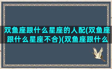 双鱼座跟什么星座的人配(双鱼座跟什么星座不合)(双鱼座跟什么星座的人最配)