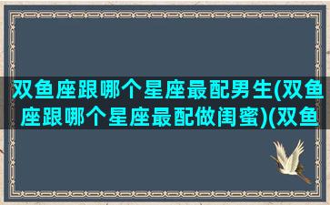 双鱼座跟哪个星座最配男生(双鱼座跟哪个星座最配做闺蜜)(双鱼座和哪个星座最般配一个)