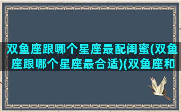 双鱼座跟哪个星座最配闺蜜(双鱼座跟哪个星座最合适)(双鱼座和什么星座闺蜜)