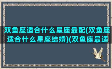 双鱼座适合什么星座最配(双鱼座适合什么星座结婚)(双鱼座最适合跟谁结婚)