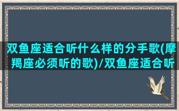 双鱼座适合听什么样的分手歌(摩羯座必须听的歌)/双鱼座适合听什么样的分手歌(摩羯座必须听的歌)-我的网站