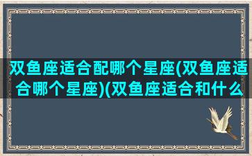 双鱼座适合配哪个星座(双鱼座适合哪个星座)(双鱼座适合和什么星座交朋友)