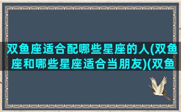 双鱼座适合配哪些星座的人(双鱼座和哪些星座适合当朋友)(双鱼座最适合和什么星座谈恋爱)