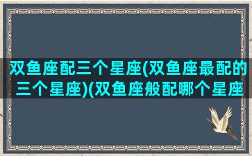 双鱼座配三个星座(双鱼座最配的三个星座)(双鱼座般配哪个星座)