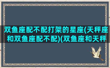 双鱼座配不配打架的星座(天秤座和双鱼座配不配)(双鱼座和天秤星座配吗)