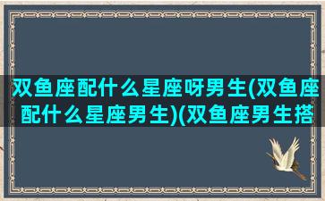 双鱼座配什么星座呀男生(双鱼座配什么星座男生)(双鱼座男生搭配什么星座女生最合适)