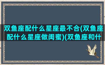 双鱼座配什么星座最不合(双鱼座配什么星座做闺蜜)(双鱼座和什么座最搭配闺蜜)