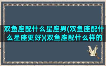 双鱼座配什么星座男(双鱼座配什么星座更好)(双鱼座配什么样的男生)