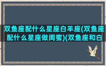 双鱼座配什么星座白羊座(双鱼座配什么星座做闺蜜)(双鱼座和白羊座的匹配度有多少)