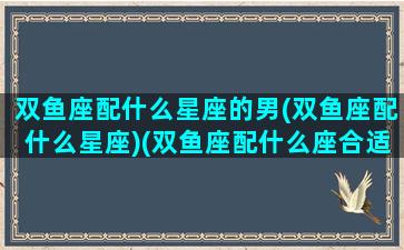 双鱼座配什么星座的男(双鱼座配什么星座)(双鱼座配什么座合适)