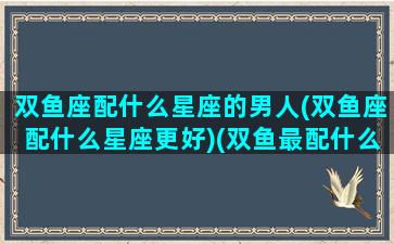 双鱼座配什么星座的男人(双鱼座配什么星座更好)(双鱼最配什么星座男)