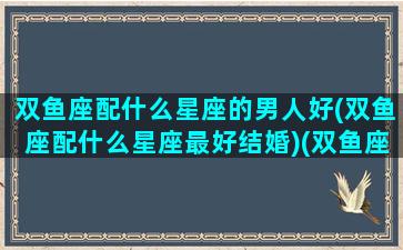 双鱼座配什么星座的男人好(双鱼座配什么星座最好结婚)(双鱼座配什么座最合适男生)