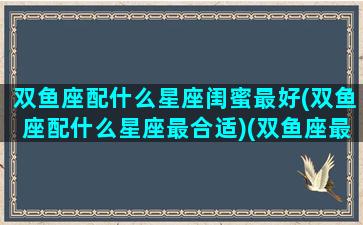 双鱼座配什么星座闺蜜最好(双鱼座配什么星座最合适)(双鱼座最配什么星座的闺蜜)