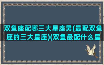 双鱼座配哪三大星座男(最配双鱼座的三大星座)(双鱼最配什么星座男)