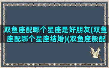 双鱼座配哪个星座是好朋友(双鱼座配哪个星座结婚)(双鱼座般配哪个星座)