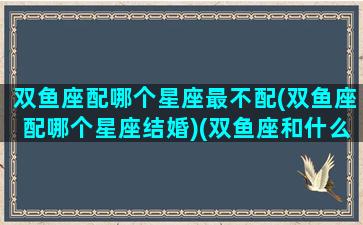 双鱼座配哪个星座最不配(双鱼座配哪个星座结婚)(双鱼座和什么星座最不般配)