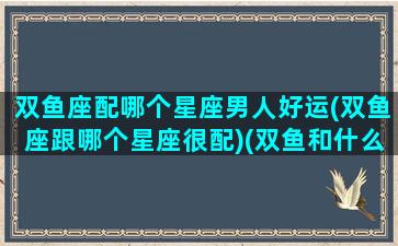 双鱼座配哪个星座男人好运(双鱼座跟哪个星座很配)(双鱼和什么星座男最配)