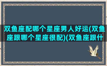 双鱼座配哪个星座男人好运(双鱼座跟哪个星座很配)(双鱼座跟什么星座男生最配)