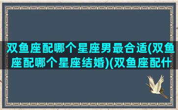 双鱼座配哪个星座男最合适(双鱼座配哪个星座结婚)(双鱼座配什么星座男生)