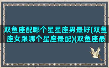 双鱼座配哪个星星座男最好(双鱼座女跟哪个星座最配)(双鱼座最搭配什么星座的男生)