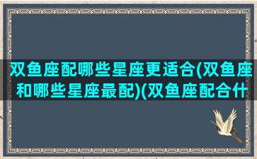 双鱼座配哪些星座更适合(双鱼座和哪些星座最配)(双鱼座配合什么星座爱情)