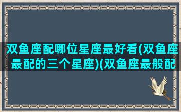 双鱼座配哪位星座最好看(双鱼座最配的三个星座)(双鱼座最般配哪个星座)