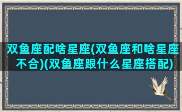 双鱼座配啥星座(双鱼座和啥星座不合)(双鱼座跟什么星座搭配)