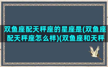 双鱼座配天秤座的星座是(双鱼座配天秤座怎么样)(双鱼座和天秤座匹配指数是多少)