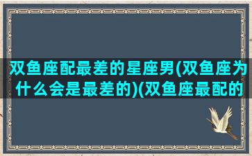 双鱼座配最差的星座男(双鱼座为什么会是最差的)(双鱼座最配的男生是什么星座)